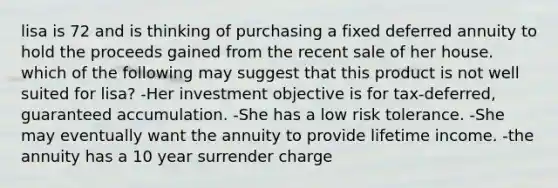 lisa is 72 and is thinking of purchasing a fixed deferred annuity to hold the proceeds gained from the recent sale of her house. which of the following may suggest that this product is not well suited for lisa? -Her investment objective is for tax-deferred, guaranteed accumulation. -She has a low risk tolerance. -She may eventually want the annuity to provide lifetime income. -the annuity has a 10 year surrender charge