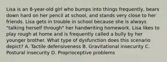 Lisa is an 8-year-old girl who bumps into things frequently, bears down hard on her pencil at school, and stands very close to her friends. Lisa gets in trouble in school because she is always "talking herself through" her handwriting homework. Lisa likes to play rough at home and is frequently called a bully by her younger brother. What type of dysfunction does this scenario depict? A. Tactile defensiveness B. Gravitational insecurity C. Postural insecurity D. Proprioceptive problems