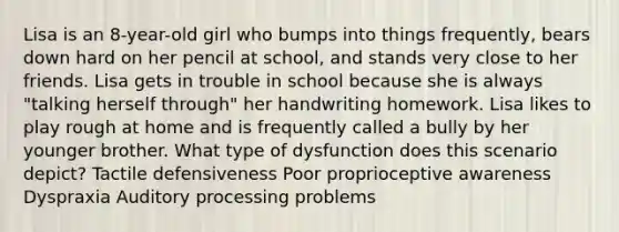 Lisa is an 8-year-old girl who bumps into things frequently, bears down hard on her pencil at school, and stands very close to her friends. Lisa gets in trouble in school because she is always "talking herself through" her handwriting homework. Lisa likes to play rough at home and is frequently called a bully by her younger brother. What type of dysfunction does this scenario depict? Tactile defensiveness Poor proprioceptive awareness Dyspraxia Auditory processing problems