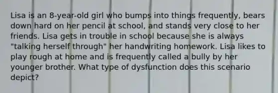 Lisa is an 8-year-old girl who bumps into things frequently, bears down hard on her pencil at school, and stands very close to her friends. Lisa gets in trouble in school because she is always "talking herself through" her handwriting homework. Lisa likes to play rough at home and is frequently called a bully by her younger brother. What type of dysfunction does this scenario depict?