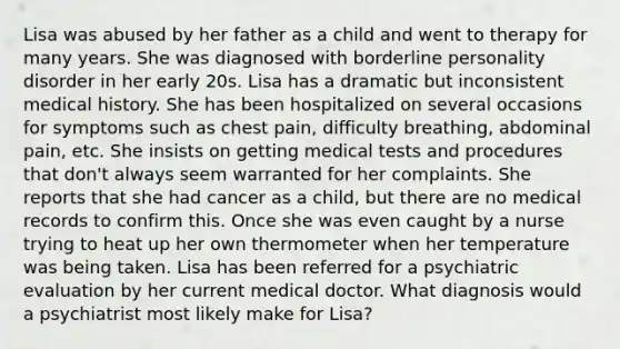 Lisa was abused by her father as a child and went to therapy for many years. She was diagnosed with borderline personality disorder in her early 20s. Lisa has a dramatic but inconsistent medical history. She has been hospitalized on several occasions for symptoms such as chest pain, difficulty breathing, abdominal pain, etc. She insists on getting medical tests and procedures that don't always seem warranted for her complaints. She reports that she had cancer as a child, but there are no medical records to confirm this. Once she was even caught by a nurse trying to heat up her own thermometer when her temperature was being taken. Lisa has been referred for a psychiatric evaluation by her current medical doctor. What diagnosis would a psychiatrist most likely make for Lisa?