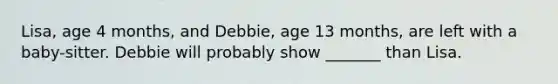 Lisa, age 4 months, and Debbie, age 13 months, are left with a baby-sitter. Debbie will probably show _______ than Lisa.