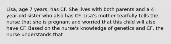 Lisa, age 7 years, has CF. She lives with both parents and a 4-year-old sister who also has CF. Lisa's mother tearfully tells the nurse that she is pregnant and worried that this child will also have CF. Based on the nurse's knowledge of genetics and CF, the nurse understands that