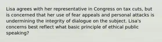 Lisa agrees with her representative in Congress on tax cuts, but is concerned that her use of fear appeals and personal attacks is undermining the integrity of dialogue on the subject. Lisa's concerns best reflect what basic principle of ethical public speaking?