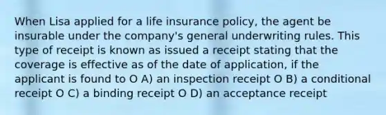 When Lisa applied for a life insurance policy, the agent be insurable under the company's general underwriting rules. This type of receipt is known as issued a receipt stating that the coverage is effective as of the date of application, if the applicant is found to O A) an inspection receipt O B) a conditional receipt O C) a binding receipt O D) an acceptance receipt