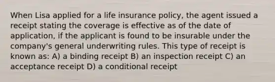 When Lisa applied for a life insurance policy, the agent issued a receipt stating the coverage is effective as of the date of application, if the applicant is found to be insurable under the company's general underwriting rules. This type of receipt is known as: A) a binding receipt B) an inspection receipt C) an acceptance receipt D) a conditional receipt