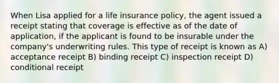 When Lisa applied for a life insurance policy, the agent issued a receipt stating that coverage is effective as of the date of application, if the applicant is found to be insurable under the company's underwriting rules. This type of receipt is known as A) acceptance receipt B) binding receipt C) inspection receipt D) conditional receipt