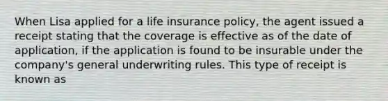 When Lisa applied for a life insurance policy, the agent issued a receipt stating that the coverage is effective as of the date of application, if the application is found to be insurable under the company's general underwriting rules. This type of receipt is known as