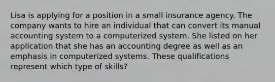 Lisa is applying for a position in a small insurance agency. The company wants to hire an individual that can convert its manual accounting system to a computerized system. She listed on her application that she has an accounting degree as well as an emphasis in computerized systems. These qualifications represent which type of skills?