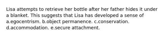 Lisa attempts to retrieve her bottle after her father hides it under a blanket. This suggests that Lisa has developed a sense of a.egocentrism. b.object permanence. c.conservation. d.accommodation. e.secure attachment.