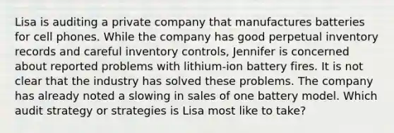 Lisa is auditing a private company that manufactures batteries for cell phones. While the company has good perpetual inventory records and careful inventory controls, Jennifer is concerned about reported problems with lithium-ion battery fires. It is not clear that the industry has solved these problems. The company has already noted a slowing in sales of one battery model. Which audit strategy or strategies is Lisa most like to take?