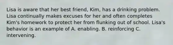 Lisa is aware that her best friend, Kim, has a drinking problem. Lisa continually makes excuses for her and often completes Kim's homework to protect her from flunking out of school. Lisa's behavior is an example of A. enabling. B. reinforcing C. intervening.