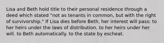 Lisa and Beth hold title to their personal residence through a deed which stated "not as tenants in common, but with the right of survivorship." If Lisa dies before Beth, her interest will pass: to her heirs under the laws of distribution. to her heirs under her will. to Beth automatically. to the state by escheat.