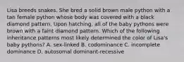 Lisa breeds snakes. She bred a solid brown male python with a tan female python whose body was covered with a black diamond pattern. Upon hatching, all of the baby pythons were brown with a faint diamond pattern. Which of the following inheritance patterns most likely determined the color of Lisa's baby pythons? A. sex-linked B. codominance C. incomplete dominance D. autosomal dominant-recessive