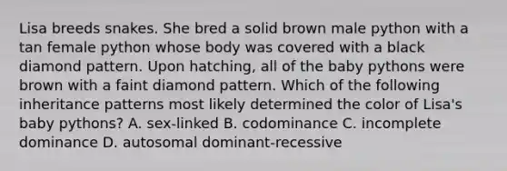 Lisa breeds snakes. She bred a solid brown male python with a tan female python whose body was covered with a black diamond pattern. Upon hatching, all of the baby pythons were brown with a faint diamond pattern. Which of the following inheritance patterns most likely determined the color of Lisa's baby pythons? A. sex-linked B. codominance C. incomplete dominance D. autosomal dominant-recessive