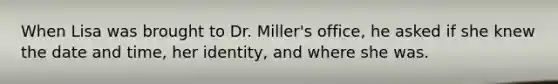 When Lisa was brought to Dr. Miller's office, he asked if she knew the date and time, her identity, and where she was.