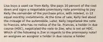 Lisa buys a used car from Kelly. She pays 10 percent of the cost down and signs a negotiable promissory note promising to pay Kelly the remainder of the purchase price, with interest, in 12 equal monthly installments. At the time of sale, Kelly lied about the mileage of the automobile. Later, Kelly negotiated the note to Frances, who has no notice of the lie. Frances, a holder in due course (HDC), negotiated the note to Zoe, who is not an HDC. Which of the following is Zoe in regards to the promissory note? an assignee an assignor a holder in due course a holder