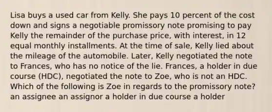 Lisa buys a used car from Kelly. She pays 10 percent of the cost down and signs a negotiable promissory note promising to pay Kelly the remainder of the purchase price, with interest, in 12 equal monthly installments. At the time of sale, Kelly lied about the mileage of the automobile. Later, Kelly negotiated the note to Frances, who has no notice of the lie. Frances, a holder in due course (HDC), negotiated the note to Zoe, who is not an HDC. Which of the following is Zoe in regards to the promissory note? an assignee an assignor a holder in due course a holder