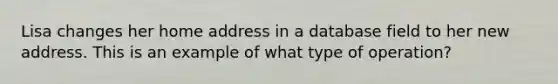 Lisa changes her home address in a database field to her new address. This is an example of what type of operation?