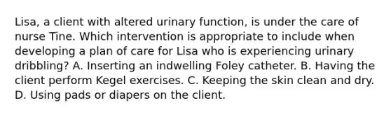 Lisa, a client with altered urinary function, is under the care of nurse Tine. Which intervention is appropriate to include when developing a plan of care for Lisa who is experiencing urinary dribbling? A. Inserting an indwelling Foley catheter. B. Having the client perform Kegel exercises. C. Keeping the skin clean and dry. D. Using pads or diapers on the client.