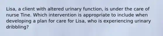 Lisa, a client with altered urinary function, is under the care of nurse Tine. Which intervention is appropriate to include when developing a plan for care for Lisa, who is experiencing urinary dribbling?