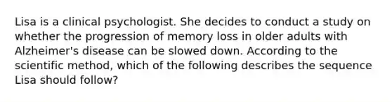 Lisa is a clinical psychologist. She decides to conduct a study on whether the progression of memory loss in older adults with Alzheimer's disease can be slowed down. According to the scientific method, which of the following describes the sequence Lisa should follow?