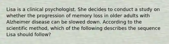 Lisa is a clinical psychologist. She decides to conduct a study on whether the progression of memory loss in older adults with Alzheimer disease can be slowed down. According to <a href='https://www.questionai.com/knowledge/koXrTCHtT5-the-scientific-method' class='anchor-knowledge'>the scientific method</a>, which of the following describes the sequence Lisa should follow?