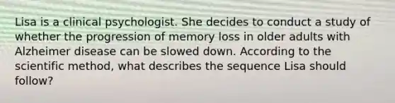 Lisa is a clinical psychologist. She decides to conduct a study of whether the progression of memory loss in older adults with Alzheimer disease can be slowed down. According to the scientific method, what describes the sequence Lisa should follow?