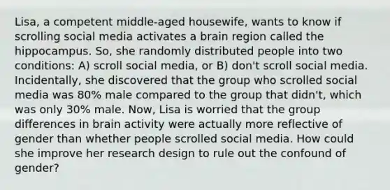 Lisa, a competent middle-aged housewife, wants to know if scrolling social media activates a brain region called the hippocampus. So, she randomly distributed people into two conditions: A) scroll social media, or B) don't scroll social media. Incidentally, she discovered that the group who scrolled social media was 80% male compared to the group that didn't, which was only 30% male. Now, Lisa is worried that the group differences in brain activity were actually more reflective of gender than whether people scrolled social media. How could she improve her research design to rule out the confound of gender?