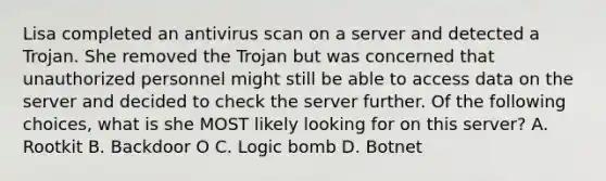 Lisa completed an antivirus scan on a server and detected a Trojan. She removed the Trojan but was concerned that unauthorized personnel might still be able to access data on the server and decided to check the server further. Of the following choices, what is she MOST likely looking for on this server? А. Rootkit В. Backdoor O C. Logic bomb D. Botnet