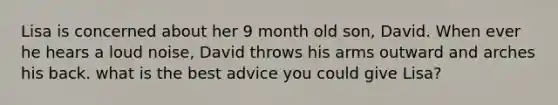 Lisa is concerned about her 9 month old son, David. When ever he hears a loud noise, David throws his arms outward and arches his back. what is the best advice you could give Lisa?