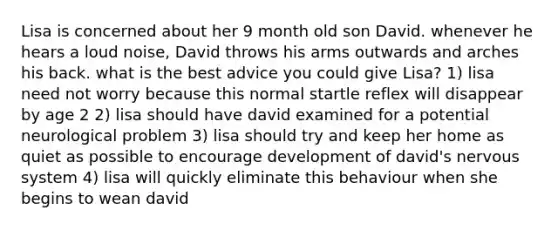 Lisa is concerned about her 9 month old son David. whenever he hears a loud noise, David throws his arms outwards and arches his back. what is the best advice you could give Lisa? 1) lisa need not worry because this normal startle reflex will disappear by age 2 2) lisa should have david examined for a potential neurological problem 3) lisa should try and keep her home as quiet as possible to encourage development of david's nervous system 4) lisa will quickly eliminate this behaviour when she begins to wean david