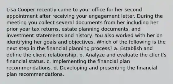 Lisa Cooper recently came to your office for her second appointment after receiving your engagement letter. During the meeting you collect several documents from her including her prior year tax returns, estate planning documents, and investment statements and history. You also worked with her on identifying her goals and objectives. Which of the following is the next step in the financial planning process? a. Establish and define the client relationship. b. Analyze and evaluate the client's financial status. c. Implementing the financial plan recommendations. d. Developing and presenting the financial plan recommendations.