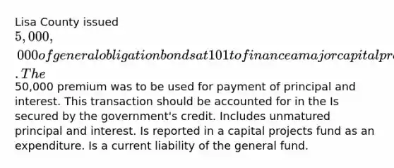 Lisa County issued 5,000,000 of general obligation bonds at 101 to finance a major capital project. The50,000 premium was to be used for payment of principal and interest. This transaction should be accounted for in the Is secured by the government's credit. Includes unmatured principal and interest. Is reported in a capital projects fund as an expenditure. Is a current liability of the general fund.