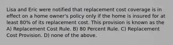 Lisa and Eric were notified that replacement cost coverage is in effect on a home owner's policy only if the home is insured for at least 80% of its replacement cost. This provision is known as the A) Replacement Cost Rule. B) 80 Percent Rule. C) Replacement Cost Provision. D) none of the above.