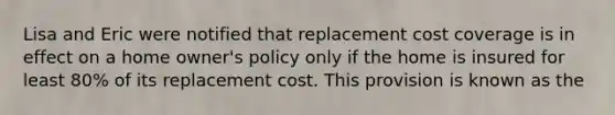 Lisa and Eric were notified that replacement cost coverage is in effect on a home owner's policy only if the home is insured for least 80% of its replacement cost. This provision is known as the