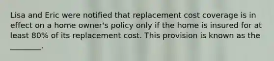 Lisa and Eric were notified that replacement cost coverage is in effect on a home owner's policy only if the home is insured for at least 80% of its replacement cost. This provision is known as the ________.