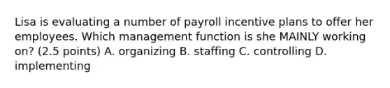 Lisa is evaluating a number of payroll incentive plans to offer her employees. Which management function is she MAINLY working on? (2.5 points) A. organizing B. staffing C. controlling D. implementing