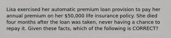 Lisa exercised her automatic premium loan provision to pay her annual premium on her 50,000 life insurance policy. She died four months after the loan was taken, never having a chance to repay it. Given these facts, which of the following is CORRECT?