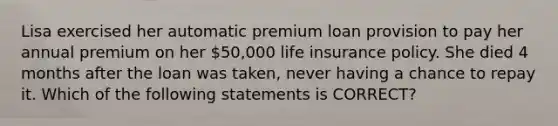 Lisa exercised her automatic premium loan provision to pay her annual premium on her 50,000 life insurance policy. She died 4 months after the loan was taken, never having a chance to repay it. Which of the following statements is CORRECT?