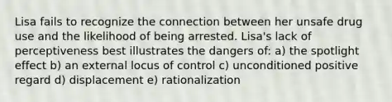 Lisa fails to recognize the connection between her unsafe drug use and the likelihood of being arrested. Lisa's lack of perceptiveness best illustrates the dangers of: a) the spotlight effect b) an external locus of control c) unconditioned positive regard d) displacement e) rationalization