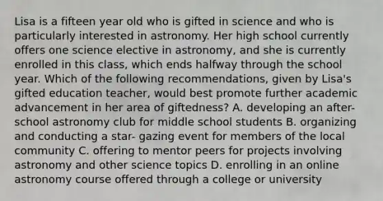 Lisa is a fifteen year old who is gifted in science and who is particularly interested in astronomy. Her high school currently offers one science elective in astronomy, and she is currently enrolled in this class, which ends halfway through the school year. Which of the following recommendations, given by Lisa's gifted education teacher, would best promote further academic advancement in her area of giftedness? A. developing an after-school astronomy club for middle school students B. organizing and conducting a star- gazing event for members of the local community C. offering to mentor peers for projects involving astronomy and other science topics D. enrolling in an online astronomy course offered through a college or university