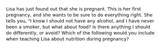 Lisa has just found out that she is pregnant. This is her first pregnancy, and she wants to be sure to do everything right. She tells you, "I know I should not have any alcohol, and I have never been a smoker, but what about food? Is there anything I should do differently, or avoid? Which of the following would you include when teaching Lisa about nutrition during pregnancy?