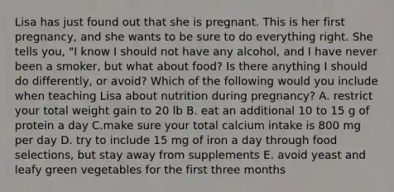 Lisa has just found out that she is pregnant. This is her first pregnancy, and she wants to be sure to do everything right. She tells you, "I know I should not have any alcohol, and I have never been a smoker, but what about food? Is there anything I should do differently, or avoid? Which of the following would you include when teaching Lisa about nutrition during pregnancy? A. restrict your total weight gain to 20 lb B. eat an additional 10 to 15 g of protein a day C.make sure your total calcium intake is 800 mg per day D. try to include 15 mg of iron a day through food selections, but stay away from supplements E. avoid yeast and leafy green vegetables for the first three months