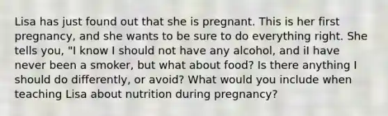 Lisa has just found out that she is pregnant. This is her first pregnancy, and she wants to be sure to do everything right. She tells you, "I know I should not have any alcohol, and iI have never been a smoker, but what about food? Is there anything I should do differently, or avoid? What would you include when teaching Lisa about nutrition during pregnancy?