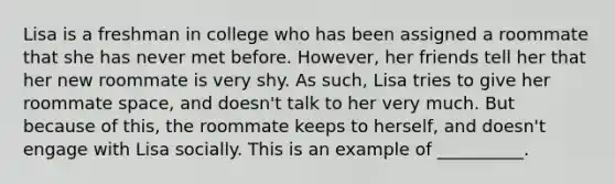 Lisa is a freshman in college who has been assigned a roommate that she has never met before. However, her friends tell her that her new roommate is very shy. As such, Lisa tries to give her roommate space, and doesn't talk to her very much. But because of this, the roommate keeps to herself, and doesn't engage with Lisa socially. This is an example of __________.