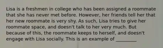 Lisa is a freshmen in college who has been assigned a roommate that she has never met before. However, her friends tell her that her new roommate is very shy. As such, Lisa tries to give her roommate space, and doesn't talk to her very much. But because of this, the roommate keeps to herself, and doesn't engage with Lisa socially. This is an example of _________