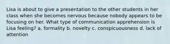 Lisa is about to give a presentation to the other students in her class when she becomes nervous because nobody appears to be focusing on her. What type of communication apprehension is Lisa feeling? a. formality b. novelty c. conspicuousness d. lack of attention