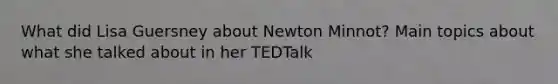 What did Lisa Guersney about Newton Minnot? Main topics about what she talked about in her TEDTalk