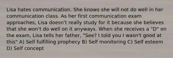 Lisa hates communication. She knows she will not do well in her communication class. As her first communication exam approaches, Lisa doesn't really study for it because she believes that she won't do well on it anyways. When she receives a "D" on the exam, Lisa tells her father, "See? I told you I wasn't good at this" A) Self fulfilling prophecy B) Self monitoring C) Self esteem D) Self concept